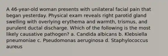 A 46-year-old woman presents with unilateral facial pain that began yesterday. Physical exam reveals right parotid gland swelling with overlying erythema and warmth, trismus, and purulent ductal discharge. Which of the following is the most likely causative pathogen? a. Candida albicans b. Klebsiella pneumoniae c. Pseudomonas aeruginosa d. Staphylococcus aureus