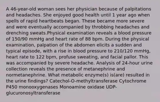 A 46-year-old woman sees her physician because of palpitations and headaches. She enjoyed good health until 1 year ago when spells of rapid heartbeats began. These became more severe and were eventually accompanied by throbbing headaches and drenching sweats.Physical examination reveals a blood pressure of 150/90 mmHg and heart rate of 88 bpm. During the physical examination, palpation of the abdomen elicits a sudden and typical episode, with a rise in blood pressure to 210/120 mmHg, heart rate to 122 bpm, profuse sweating, and facial pallor. This was accompanied by severe headache. Analysis of 24-hour urine collection reveals the presence of metanephrine and normetanephrine. What metabolic enzyme(s) is(are) resulted in the urine findings? Catechol-O-methyltransferase Cytochrome P450 monooxygenases Monoamine oxidase UDP-glucuronosyltransferase