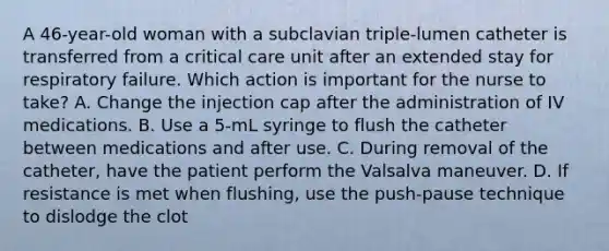 A 46-year-old woman with a subclavian triple-lumen catheter is transferred from a critical care unit after an extended stay for respiratory failure. Which action is important for the nurse to take? A. Change the injection cap after the administration of IV medications. B. Use a 5-mL syringe to flush the catheter between medications and after use. C. During removal of the catheter, have the patient perform the Valsalva maneuver. D. If resistance is met when flushing, use the push-pause technique to dislodge the clot