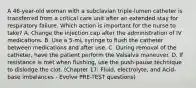 A 46-year-old woman with a subclavian triple-lumen catheter is transferred from a critical care unit after an extended stay for respiratory failure. Which action is important for the nurse to take? A. Change the injection cap after the administration of IV medications. B. Use a 5-mL syringe to flush the catheter between medications and after use. C. During removal of the catheter, have the patient perform the Valsalva maneuver. D. If resistance is met when flushing, use the push-pause technique to dislodge the clot. (Chapter 17: Fluid, electrolyte, and Acid-base imbalances - Evolve PRE-TEST questions)