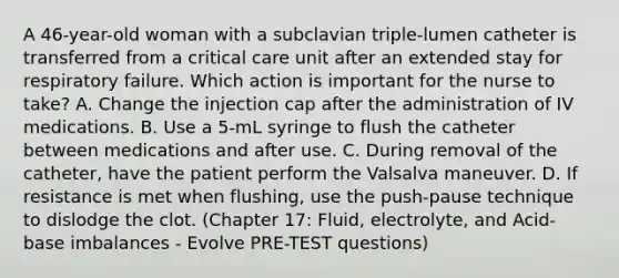 A 46-year-old woman with a subclavian triple-lumen catheter is transferred from a critical care unit after an extended stay for respiratory failure. Which action is important for the nurse to take? A. Change the injection cap after the administration of IV medications. B. Use a 5-mL syringe to flush the catheter between medications and after use. C. During removal of the catheter, have the patient perform the Valsalva maneuver. D. If resistance is met when flushing, use the push-pause technique to dislodge the clot. (Chapter 17: Fluid, electrolyte, and Acid-base imbalances - Evolve PRE-TEST questions)