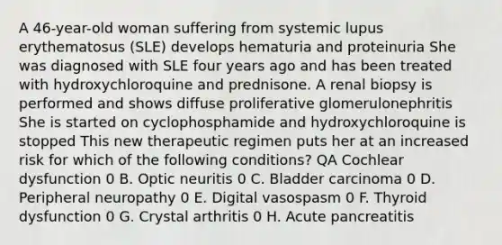 A 46-year-old woman suffering from systemic lupus erythematosus (SLE) develops hematuria and proteinuria She was diagnosed with SLE four years ago and has been treated with hydroxychloroquine and prednisone. A renal biopsy is performed and shows diffuse proliferative glomerulonephritis She is started on cyclophosphamide and hydroxychloroquine is stopped This new therapeutic regimen puts her at an increased risk for which of the following conditions? QA Cochlear dysfunction 0 B. Optic neuritis 0 C. Bladder carcinoma 0 D. Peripheral neuropathy 0 E. Digital vasospasm 0 F. Thyroid dysfunction 0 G. Crystal arthritis 0 H. Acute pancreatitis