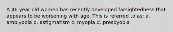 A 46-year-old women has recently developed farsightedness that appears to be worsening with age. This is referred to as: a. amblyopia b. astigmatism c. myopia d. presbyopia