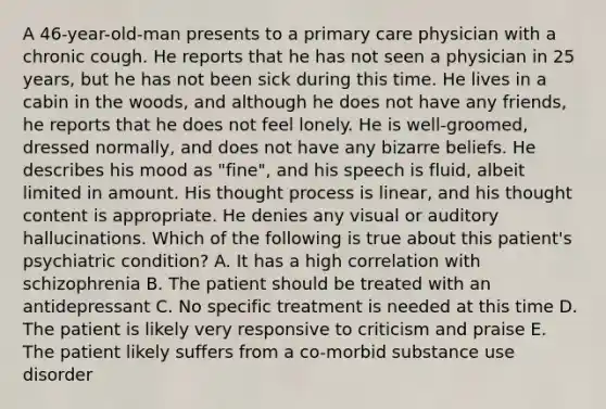 A 46-year-old-man presents to a primary care physician with a chronic cough. He reports that he has not seen a physician in 25 years, but he has not been sick during this time. He lives in a cabin in the woods, and although he does not have any friends, he reports that he does not feel lonely. He is well-groomed, dressed normally, and does not have any bizarre beliefs. He describes his mood as "fine", and his speech is fluid, albeit limited in amount. His thought process is linear, and his thought content is appropriate. He denies any visual or auditory hallucinations. Which of the following is true about this patient's psychiatric condition? A. It has a high correlation with schizophrenia B. The patient should be treated with an antidepressant C. No specific treatment is needed at this time D. The patient is likely very responsive to criticism and praise E. The patient likely suffers from a co-morbid substance use disorder