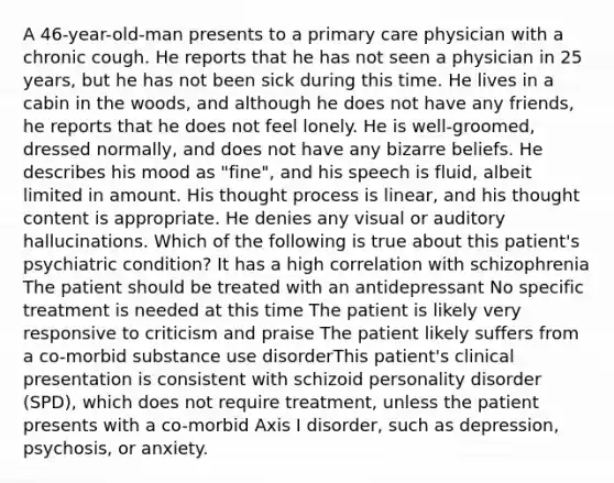 A 46-year-old-man presents to a primary care physician with a chronic cough. He reports that he has not seen a physician in 25 years, but he has not been sick during this time. He lives in a cabin in the woods, and although he does not have any friends, he reports that he does not feel lonely. He is well-groomed, dressed normally, and does not have any bizarre beliefs. He describes his mood as "fine", and his speech is fluid, albeit limited in amount. His thought process is linear, and his thought content is appropriate. He denies any visual or auditory hallucinations. Which of the following is true about this patient's psychiatric condition? It has a high correlation with schizophrenia The patient should be treated with an antidepressant No specific treatment is needed at this time The patient is likely very responsive to criticism and praise The patient likely suffers from a co-morbid substance use disorderThis patient's clinical presentation is consistent with schizoid personality disorder (SPD), which does not require treatment, unless the patient presents with a co-morbid Axis I disorder, such as depression, psychosis, or anxiety.