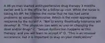 A 46-yo man started antihypertensive drug therapy 3 months earlier and is in the office for a follow-up visit. While the nurse is taking his BP, he informs the nurse that he has had some problems w/ sexual intercourse. Which is the most appropriate response by the nurse? A. "Not to worry. Eventually tolerance will develop" B. "The physician can work w/ you on changing the dose and/or drugs" C. "Sexual dysfunction happens w/ this therapy, and you will learn to accept it" D. "This is an unusual occurrence, but it is important to stay on your medications"