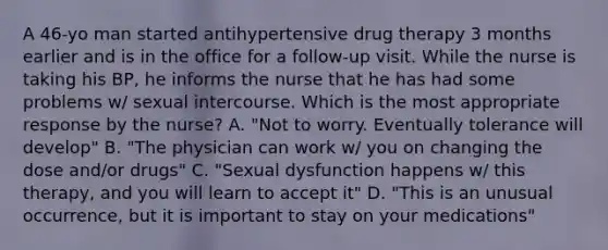 A 46-yo man started antihypertensive drug therapy 3 months earlier and is in the office for a follow-up visit. While the nurse is taking his BP, he informs the nurse that he has had some problems w/ sexual intercourse. Which is the most appropriate response by the nurse? A. "Not to worry. Eventually tolerance will develop" B. "The physician can work w/ you on changing the dose and/or drugs" C. "Sexual dysfunction happens w/ this therapy, and you will learn to accept it" D. "This is an unusual occurrence, but it is important to stay on your medications"