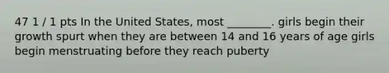 47 1 / 1 pts In the United States, most ________. girls begin their growth spurt when they are between 14 and 16 years of age girls begin menstruating before they reach puberty