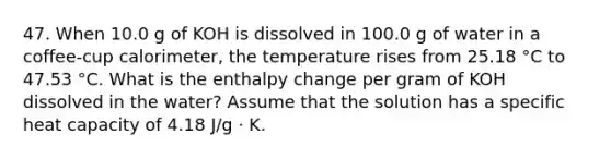 47. When 10.0 g of KOH is dissolved in 100.0 g of water in a coffee-cup calorimeter, the temperature rises from 25.18 °C to 47.53 °C. What is the enthalpy change per gram of KOH dissolved in the water? Assume that the solution has a specific heat capacity of 4.18 J/g ⋅ K.