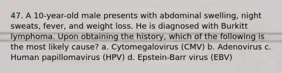 47. A 10-year-old male presents with abdominal swelling, night sweats, fever, and weight loss. He is diagnosed with Burkitt lymphoma. Upon obtaining the history, which of the following is the most likely cause? a. Cytomegalovirus (CMV) b. Adenovirus c. Human papillomavirus (HPV) d. Epstein-Barr virus (EBV)