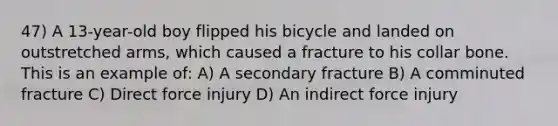 47) A 13-year-old boy flipped his bicycle and landed on outstretched arms, which caused a fracture to his collar bone. This is an example of: A) A secondary fracture B) A comminuted fracture C) Direct force injury D) An indirect force injury