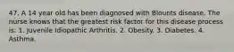 47. A 14 year old has been diagnosed with Blounts disease. The nurse knows that the greatest risk factor for this disease process is: 1. Juvenile Idiopathic Arthritis. 2. Obesity. 3. Diabetes. 4. Asthma.