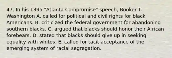 47. In his 1895 "Atlanta Compromise" speech, Booker T. Washington A. called for political and civil rights for black Americans. B. criticized the federal government for abandoning southern blacks. C. argued that blacks should honor their African forebears. D. stated that blacks should give up in seeking equality with whites. E. called for tacit acceptance of the emerging system of racial segregation.