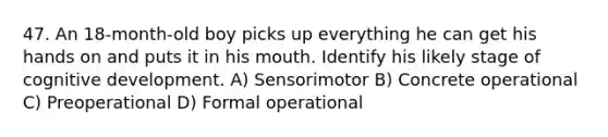 47. An 18-month-old boy picks up everything he can get his hands on and puts it in his mouth. Identify his likely stage of cognitive development. A) Sensorimotor B) Concrete operational C) Preoperational D) Formal operational