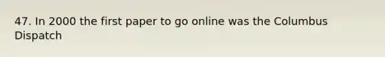 47. In 2000 the first paper to go online was the Columbus Dispatch