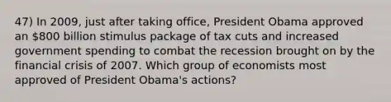 47) In 2009, just after taking office, President Obama approved an 800 billion stimulus package of tax cuts and increased government spending to combat the recession brought on by the financial crisis of 2007. Which group of economists most approved of President Obama's actions?