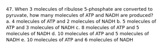 47. When 3 molecules of ribulose 5-phosphate are converted to pyruvate, how many molecules of ATP and NADH are produced? a. 4 molecules of ATP and 2 molecules of NADH b. 5 molecules of ATP and 3 molecules of NADH c. 8 molecules of ATP and 5 molecules of NADH d. 10 molecules of ATP and 5 molecules of NADH e. 10 molecules of ATP and 6 molecules of NADH