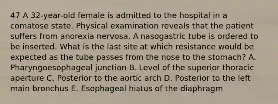 47 A 32-year-old female is admitted to the hospital in a comatose state. Physical examination reveals that the patient suffers from anorexia nervosa. A nasogastric tube is ordered to be inserted. What is the last site at which resistance would be expected as the tube passes from the nose to the stomach? A. Pharyngoesophageal junction B. Level of the superior thoracic aperture C. Posterior to the aortic arch D. Posterior to the left main bronchus E. Esophageal hiatus of the diaphragm