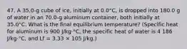 47. A 35.0-g cube of ice, initially at 0.0°C, is dropped into 180.0 g of water in an 70.0-g aluminum container, both initially at 35.0°C. What is the final equilibrium temperature? (Specific heat for aluminum is 900 J/kg⋅°C, the specific heat of water is 4 186 J/kg⋅°C, and Lf = 3.33 × 105 J/kg.)