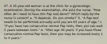 47. A 35-year-old woman is at the clinic for a gynecologic examination. During the examination, she asks the nurse, "How often do I need to have this Pap test done?" Which reply by the nurse is correct? a. "It depends. Do you smoke?" b. "A Pap test needs to be performed annually until you are 65 years of age." c. "If you have two consecutive normal Pap tests, then you can wait 5 years between tests." d. "After age 30 years, if you have three consecutive normal Pap tests, then you may be screened every 2 to 3 years."