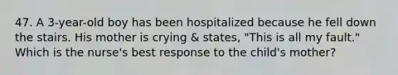 47. A 3-year-old boy has been hospitalized because he fell down the stairs. His mother is crying & states, "This is all my fault." Which is the nurse's best response to the child's mother?