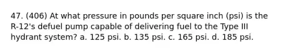 47. (406) At what pressure in pounds per square inch (psi) is the R-12's defuel pump capable of delivering fuel to the Type III hydrant system? a. 125 psi. b. 135 psi. c. 165 psi. d. 185 psi.