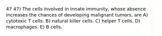 47 47) The cells involved in innate immunity, whose absence increases the chances of developing malignant tumors, are A) cytotoxic T cells. B) natural killer cells. C) helper T cells. D) macrophages. E) B cells.