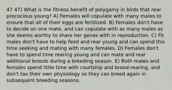 47 47) What is the fitness benefit of polygamy in birds that rear precocious young? A) Females will copulate with many males to ensure that all of their eggs are fertilized. B) Females don't have to decide on one mate, and can copulate with as many males as she deems worthy to share her genes with in reproduction. C) Fit males don't have to help feed and rear young and can spend this time seeking and mating with many females. D) Females don't have to spend time rearing young and can mate and rear additional broods during a breeding season. E) Both males and females spend little time with courtship and brood-rearing, and don't tax their own physiology so they can breed again in subsequent breeding seasons.