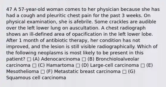 47 A 57-year-old woman comes to her physician because she has had a cough and pleuritic chest pain for the past 3 weeks. On physical examination, she is afebrile. Some crackles are audible over the left lower lung on auscultation. A chest radiograph shows an ill-defined area of opacification in the left lower lobe. After 1 month of antibiotic therapy, her condition has not improved, and the lesion is still visible radiographically. Which of the following neoplasms is most likely to be present in this patient? □ (A) Adenocarcinoma □ (B) Bronchioloalveolar carcinoma □ (C) Hamartoma □ (D) Large-cell carcinoma □ (E) Mesothelioma □ (F) Metastatic breast carcinoma □ (G) Squamous cell carcinoma