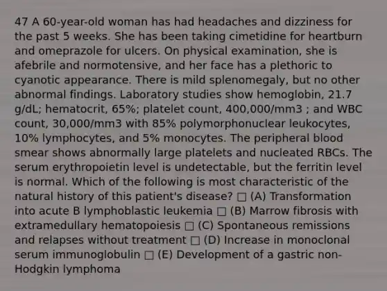 47 A 60-year-old woman has had headaches and dizziness for the past 5 weeks. She has been taking cimetidine for heartburn and omeprazole for ulcers. On physical examination, she is afebrile and normotensive, and her face has a plethoric to cyanotic appearance. There is mild splenomegaly, but no other abnormal findings. Laboratory studies show hemoglobin, 21.7 g/dL; hematocrit, 65%; platelet count, 400,000/mm3 ; and WBC count, 30,000/mm3 with 85% polymorphonuclear leukocytes, 10% lymphocytes, and 5% monocytes. The peripheral blood smear shows abnormally large platelets and nucleated RBCs. The serum erythropoietin level is undetectable, but the ferritin level is normal. Which of the following is most characteristic of the natural history of this patient's disease? □ (A) Transformation into acute B lymphoblastic leukemia □ (B) Marrow fibrosis with extramedullary hematopoiesis □ (C) Spontaneous remissions and relapses without treatment □ (D) Increase in monoclonal serum immunoglobulin □ (E) Development of a gastric non-Hodgkin lymphoma