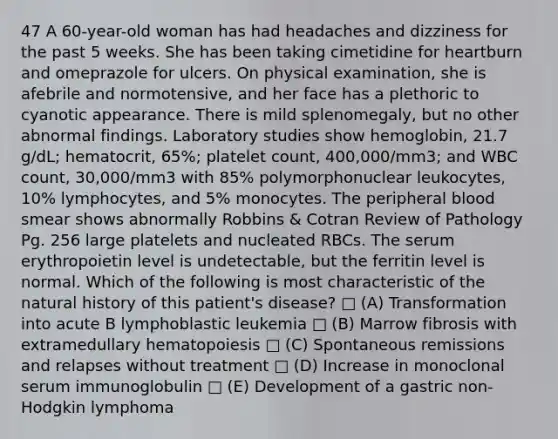 47 A 60-year-old woman has had headaches and dizziness for the past 5 weeks. She has been taking cimetidine for heartburn and omeprazole for ulcers. On physical examination, she is afebrile and normotensive, and her face has a plethoric to cyanotic appearance. There is mild splenomegaly, but no other abnormal findings. Laboratory studies show hemoglobin, 21.7 g/dL; hematocrit, 65%; platelet count, 400,000/mm3; and WBC count, 30,000/mm3 with 85% polymorphonuclear leukocytes, 10% lymphocytes, and 5% monocytes. The peripheral blood smear shows abnormally Robbins & Cotran Review of Pathology Pg. 256 large platelets and nucleated RBCs. The serum erythropoietin level is undetectable, but the ferritin level is normal. Which of the following is most characteristic of the natural history of this patient's disease? □ (A) Transformation into acute B lymphoblastic leukemia □ (B) Marrow fibrosis with extramedullary hematopoiesis □ (C) Spontaneous remissions and relapses without treatment □ (D) Increase in monoclonal serum immunoglobulin □ (E) Development of a gastric non-Hodgkin lymphoma