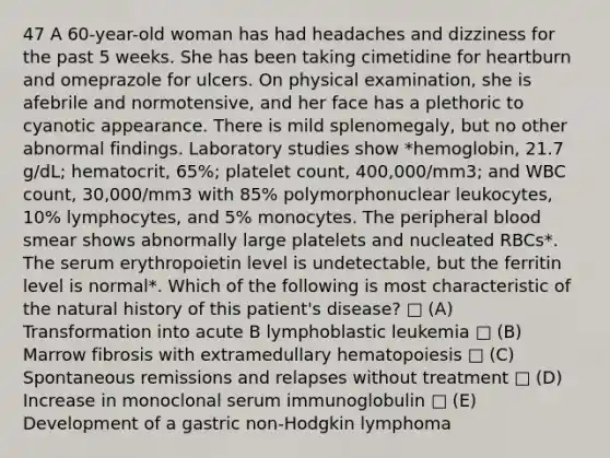 47 A 60-year-old woman has had headaches and dizziness for the past 5 weeks. She has been taking cimetidine for heartburn and omeprazole for ulcers. On physical examination, she is afebrile and normotensive, and her face has a plethoric to cyanotic appearance. There is mild splenomegaly, but no other abnormal findings. Laboratory studies show *hemoglobin, 21.7 g/dL; hematocrit, 65%; platelet count, 400,000/mm3; and WBC count, 30,000/mm3 with 85% polymorphonuclear leukocytes, 10% lymphocytes, and 5% monocytes. The peripheral blood smear shows abnormally large platelets and nucleated RBCs*. The serum erythropoietin level is undetectable, but the ferritin level is normal*. Which of the following is most characteristic of the natural history of this patient's disease? □ (A) Transformation into acute B lymphoblastic leukemia □ (B) Marrow fibrosis with extramedullary hematopoiesis □ (C) Spontaneous remissions and relapses without treatment □ (D) Increase in monoclonal serum immunoglobulin □ (E) Development of a gastric non-Hodgkin lymphoma