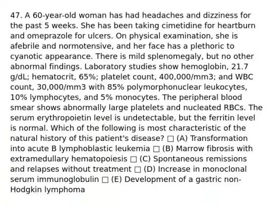 47. A 60-year-old woman has had headaches and dizziness for the past 5 weeks. She has been taking cimetidine for heartburn and omeprazole for ulcers. On physical examination, she is afebrile and normotensive, and her face has a plethoric to cyanotic appearance. There is mild splenomegaly, but no other abnormal findings. Laboratory studies show hemoglobin, 21.7 g/dL; hematocrit, 65%; platelet count, 400,000/mm3; and WBC count, 30,000/mm3 with 85% polymorphonuclear leukocytes, 10% lymphocytes, and 5% monocytes. The peripheral blood smear shows abnormally large platelets and nucleated RBCs. The serum erythropoietin level is undetectable, but the ferritin level is normal. Which of the following is most characteristic of the natural history of this patient's disease? □ (A) Transformation into acute B lymphoblastic leukemia □ (B) Marrow fibrosis with extramedullary hematopoiesis □ (C) Spontaneous remissions and relapses without treatment □ (D) Increase in monoclonal serum immunoglobulin □ (E) Development of a gastric non-Hodgkin lymphoma