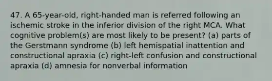 47. A 65-year-old, right-handed man is referred following an ischemic stroke in the inferior division of the right MCA. What cognitive problem(s) are most likely to be present? (a) parts of the Gerstmann syndrome (b) left hemispatial inattention and constructional apraxia (c) right-left confusion and constructional apraxia (d) amnesia for nonverbal information