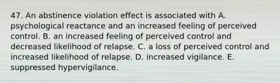 47. An abstinence violation effect is associated with A. psychological reactance and an increased feeling of perceived control. B. an increased feeling of perceived control and decreased likelihood of relapse. C. a loss of perceived control and increased likelihood of relapse. D. increased vigilance. E. suppressed hypervigilance.