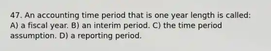 47. An accounting time period that is one year length is called: A) a fiscal year. B) an interim period. C) the time period assumption. D) a reporting period.