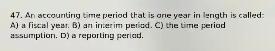 47. An accounting time period that is one year in length is called: A) a fiscal year. B) an interim period. C) the time period assumption. D) a reporting period.