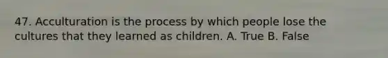 47. Acculturation is the process by which people lose the cultures that they learned as children. A. True B. False