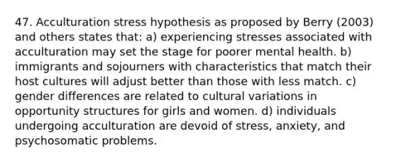 47. Acculturation stress hypothesis as proposed by Berry (2003) and others states that: a) experiencing stresses associated with acculturation may set the stage for poorer mental health. b) immigrants and sojourners with characteristics that match their host cultures will adjust better than those with less match. c) gender differences are related to cultural variations in opportunity structures for girls and women. d) individuals undergoing acculturation are devoid of stress, anxiety, and psychosomatic problems.