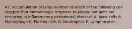 47. Accumulation of large number of which of the following cell suggest that immunologic response to plaque antigens are occurring in inflammatory periodontal disease? A. Mast cells B. Macrophage C. Plasma cells D. Neutrophils E. Lymphocytes