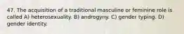 47. The acquisition of a traditional masculine or feminine role is called A) heterosexuality. B) androgyny. C) gender typing. D) gender identity.