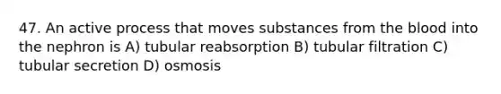 47. An active process that moves substances from the blood into the nephron is A) tubular reabsorption B) tubular filtration C) tubular secretion D) osmosis