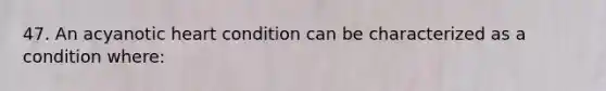 47. An acyanotic heart condition can be characterized as a condition where: