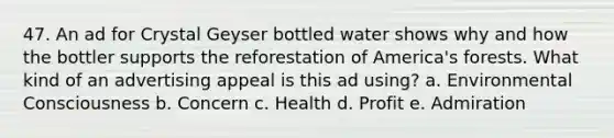 47. An ad for Crystal Geyser bottled water shows why and how the bottler supports the reforestation of America's forests. What kind of an advertising appeal is this ad using? a. Environmental Consciousness b. Concern c. Health d. Profit e. Admiration