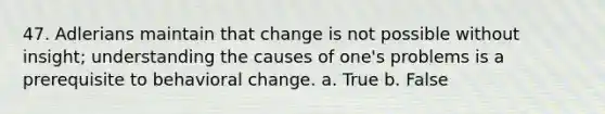 47. Adlerians maintain that change is not possible without insight; understanding the causes of one's problems is a prerequisite to behavioral change. a. True b. False