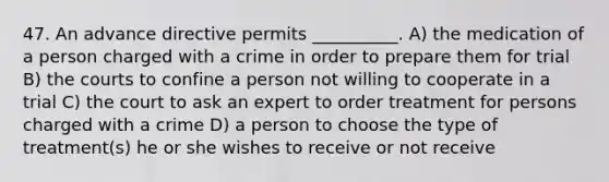 47. An advance directive permits __________. A) the medication of a person charged with a crime in order to prepare them for trial B) the courts to confine a person not willing to cooperate in a trial C) the court to ask an expert to order treatment for persons charged with a crime D) a person to choose the type of treatment(s) he or she wishes to receive or not receive