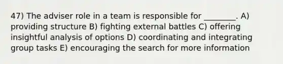 47) The adviser role in a team is responsible for ________. A) providing structure B) fighting external battles C) offering insightful analysis of options D) coordinating and integrating group tasks E) encouraging the search for more information