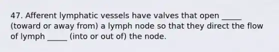 47. Afferent <a href='https://www.questionai.com/knowledge/ki6sUebkzn-lymphatic-vessels' class='anchor-knowledge'>lymphatic vessels</a> have valves that open _____ (toward or away from) a lymph node so that they direct the flow of lymph _____ (into or out of) the node.