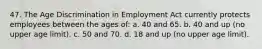 47. The Age Discrimination in Employment Act currently protects employees between the ages of: a. 40 and 65. b. 40 and up (no upper age limit). c. 50 and 70. d. 18 and up (no upper age limit).