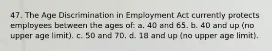 47. The Age Discrimination in Employment Act currently protects employees between the ages of: a. 40 and 65. b. 40 and up (no upper age limit). c. 50 and 70. d. 18 and up (no upper age limit).